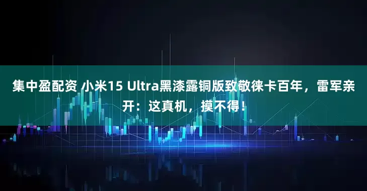 集中盈配资 小米15 Ultra黑漆露铜版致敬徕卡百年,雷军亲开:这真机,摸不得!