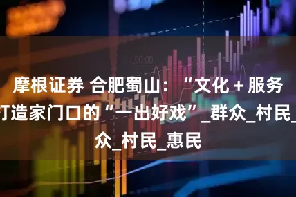 摩根证券 合肥蜀山:“文化+服务”,打造家门口的“一出好戏”_群众_村民_惠民