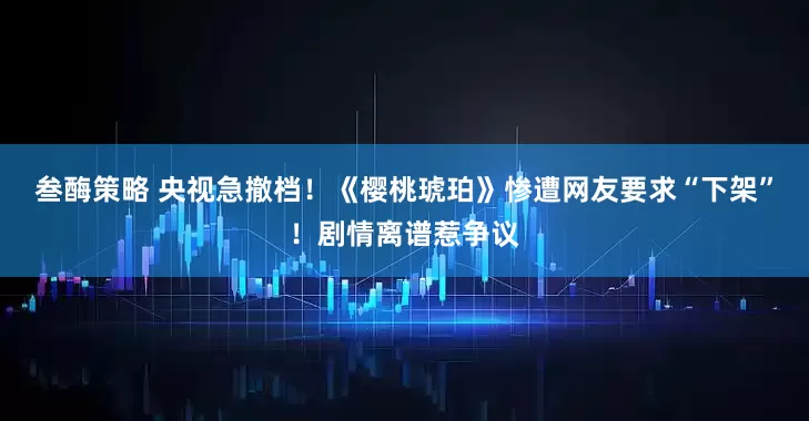 叁酶策略 央视急撤档!《樱桃琥珀》惨遭网友要求“下架”!剧情离谱惹争议