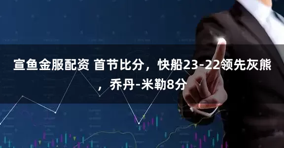 宣鱼金服配资 首节比分,快船23-22领先灰熊,乔丹-米勒8分