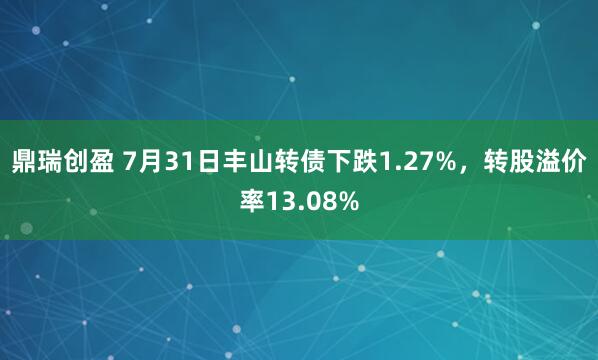 鼎瑞创盈 7月31日丰山转债下跌1.27%,转股溢价率13.08%