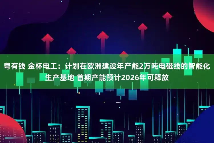 粤有钱 金杯电工:计划在欧洲建设年产能2万吨电磁线的智能化生产基地 首期产能预计2026年可释放