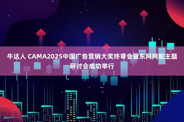 牛达人 CAMA2025中国广告营销大奖终审会暨东阿阿胶主题研讨会成功举行