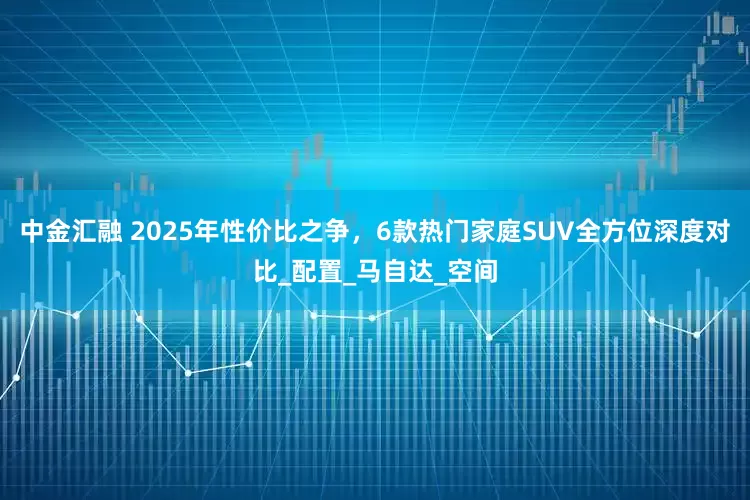 中金汇融 2025年性价比之争，6款热门家庭SUV全方位深度对比_配置_马自达_空间