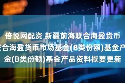 倍悦网配资 新疆前海联合海盈货币B: 新疆前海联合海盈货币市场基金(B类份额)基金产品资料概要更新