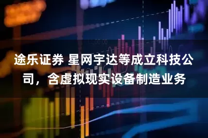 途乐证券 星网宇达等成立科技公司，含虚拟现实设备制造业务