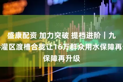 盛康配资 加力突破 提档进阶|九观桥灌区渡槽合拢让16万群众用水保障再升级