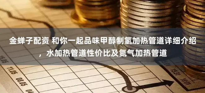 金蝉子配资 和你一起品味甲醇制氢加热管道详细介绍，水加热管道性价比及氮气加热管道