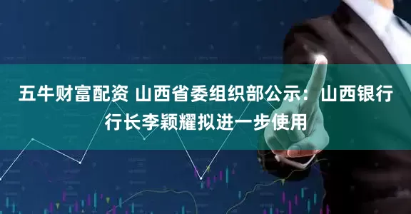 五牛财富配资 山西省委组织部公示：山西银行行长李颖耀拟进一步使用