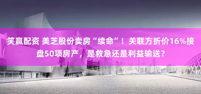 笑赢配资 美芝股份卖房“续命”！关联方折价16%接盘50项房产，是救急还是利益输送？