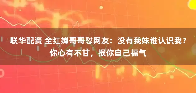 联华配资 全红婵哥哥怼网友：没有我妹谁认识我？你心有不甘，损你自己福气