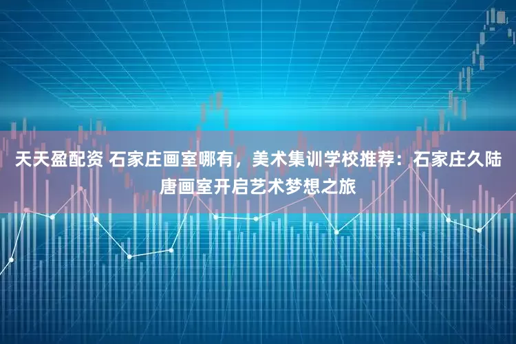 天天盈配资 石家庄画室哪有，美术集训学校推荐：石家庄久陆唐画室开启艺术梦想之旅