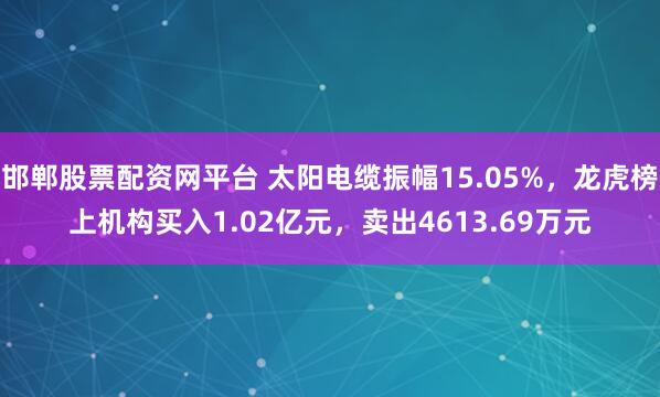 邯郸股票配资网平台 太阳电缆振幅15.05%,龙虎榜上机构买入1.02亿元,卖出4613.69万元