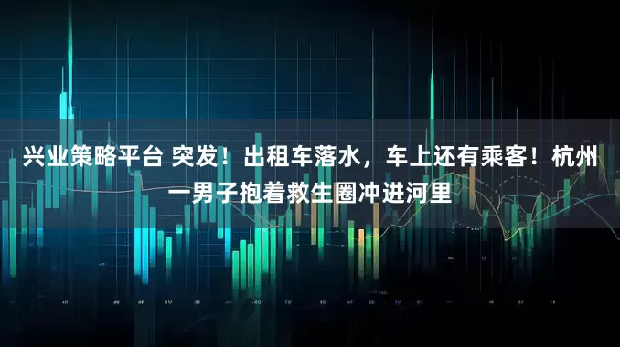 兴业策略平台 突发！出租车落水，车上还有乘客！杭州一男子抱着救生圈冲进河里