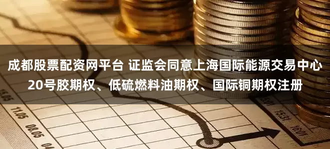 成都股票配资网平台 证监会同意上海国际能源交易中心20号胶期权、低硫燃料油期权、国际铜期权注册