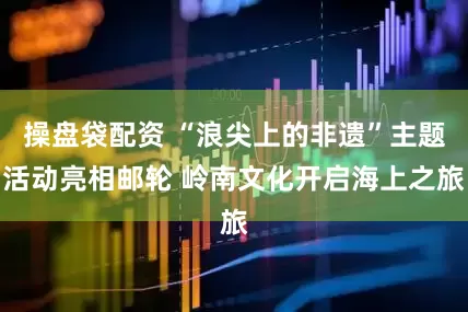 操盘袋配资 “浪尖上的非遗”主题活动亮相邮轮 岭南文化开启海上之旅