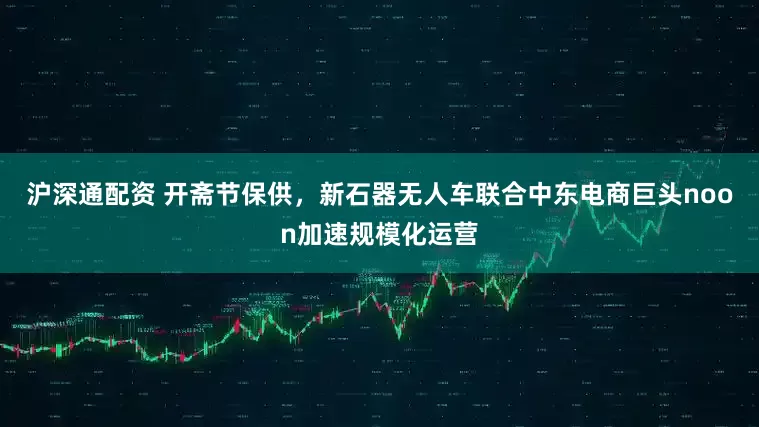 沪深通配资 开斋节保供，新石器无人车联合中东电商巨头noon加速规模化运营