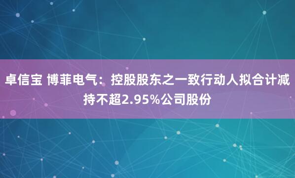 卓信宝 博菲电气：控股股东之一致行动人拟合计减持不超2.95%公司股份