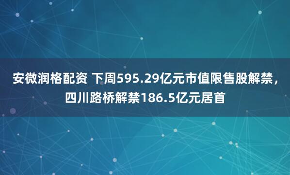 安微润格配资 下周595.29亿元市值限售股解禁，四川路桥解禁186.5亿元居首