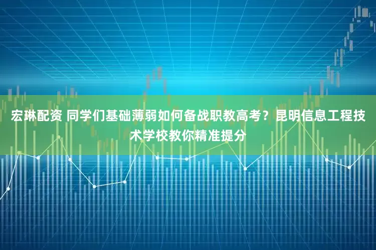 宏琳配资 同学们基础薄弱如何备战职教高考？昆明信息工程技术学校教你精准提分