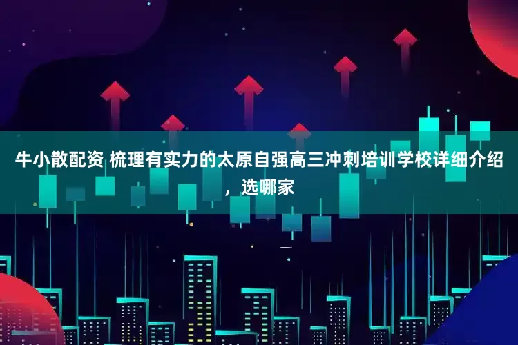 牛小散配资 梳理有实力的太原自强高三冲刺培训学校详细介绍，选哪家